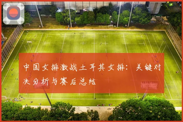 中国女排激战土耳其女排：关键对决分析与赛后总结