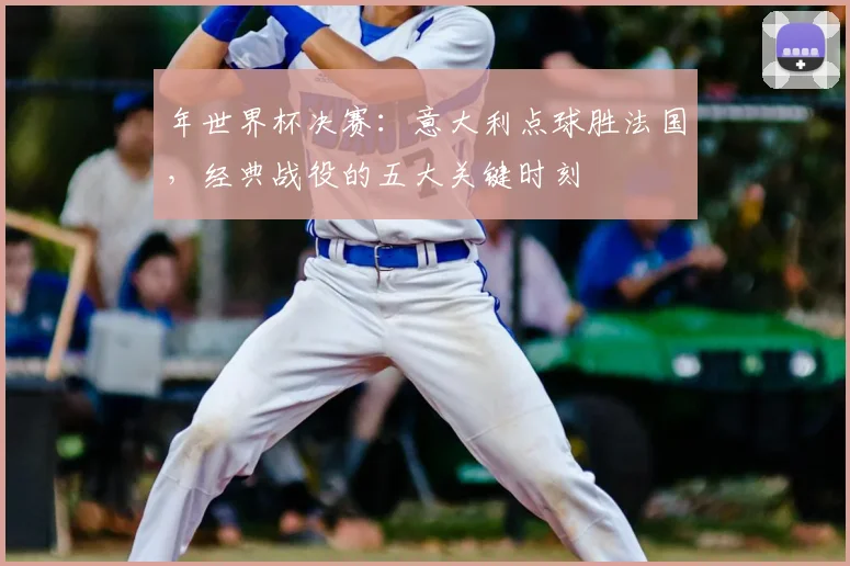 年世界杯决赛:意大利点球胜法国,经典战役的五大关键时刻