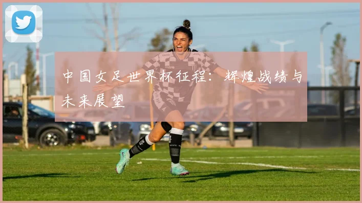 中国女足世界杯征程：辉煌战绩与未来展望