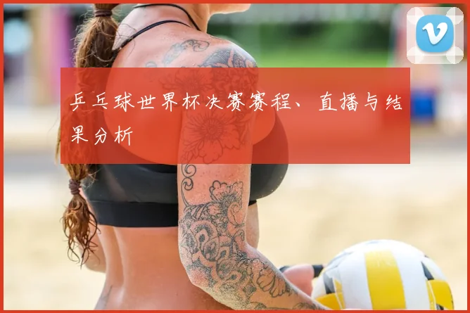 乒乓球世界杯决赛赛程、直播与结果分析
