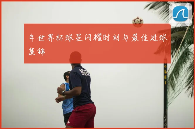 年世界杯球星闪耀时刻与最佳进球集锦