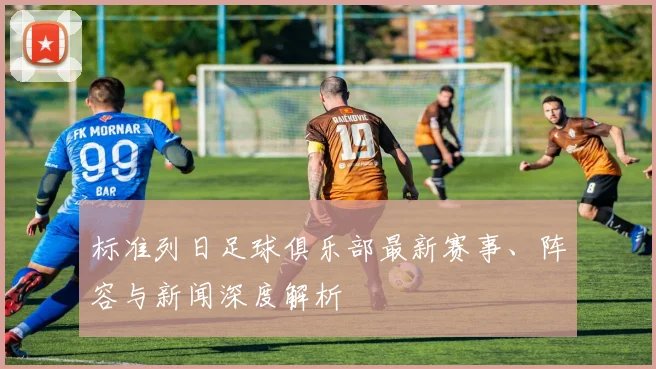 标准列日足球俱乐部最新赛事、阵容与新闻深度解析