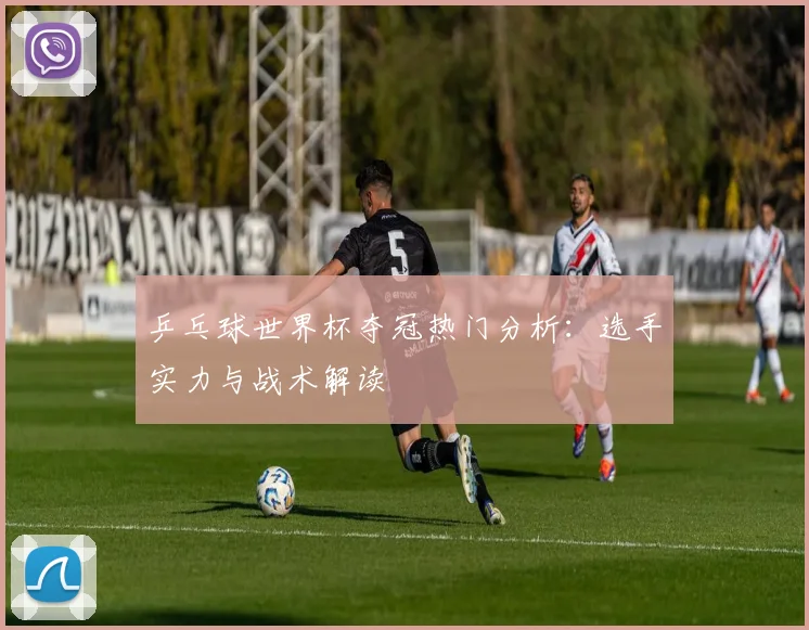 乒乓球世界杯夺冠热门分析:选手实力与战术解读