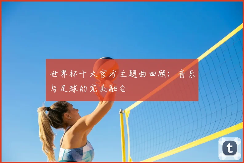世界杯十大官方主题曲回顾:音乐与足球的完美融合