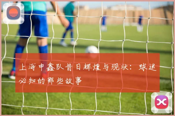 上海申鑫队昔日辉煌与现状：球迷必知的那些故事